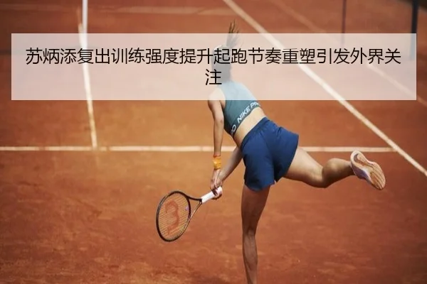 苏炳添复出训练强度提升起跑节奏重塑引发外界关注